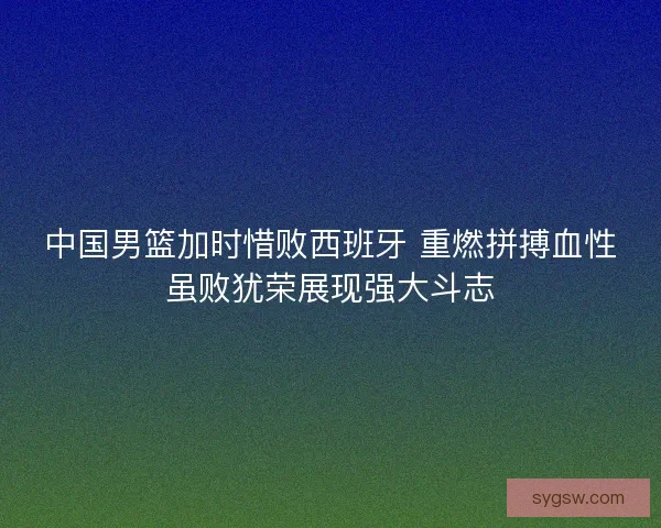 中国男篮加时惜败西班牙 重燃拼搏血性虽败犹荣展现强大斗志 中国男篮加时惜败西班牙 重燃拼搏血性虽败犹荣展现强大斗志