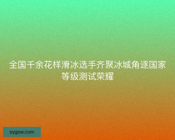 全国千余花样滑冰选手齐聚冰城角逐国家等级测试荣耀 全国千余花样滑冰选手齐聚冰城角逐国家等级测试荣耀