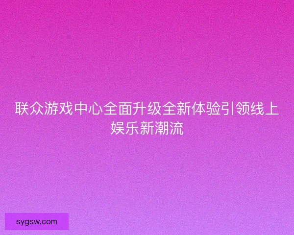 联众游戏中心全面升级全新体验引领线上娱乐新潮流