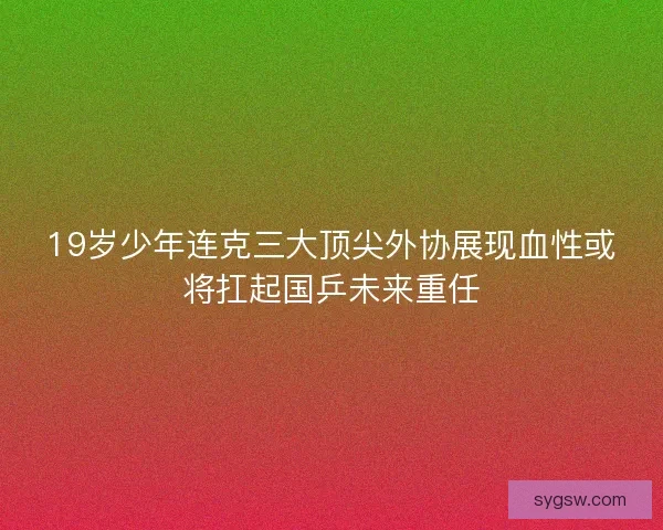 19岁少年连克三大顶尖外协展现血性或将扛起国乒未来重任