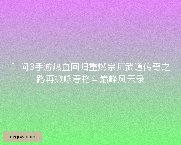 叶问3手游热血回归重燃宗师武道传奇之路再掀咏春格斗巅峰风云录