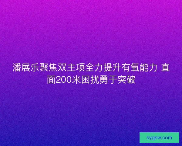 潘展乐聚焦双主项全力提升有氧能力 直面200米困扰勇于突破