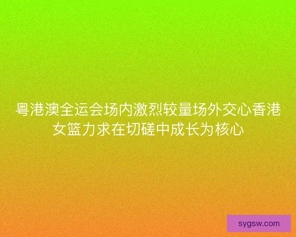 粤港澳全运会场内激烈较量场外交心香港女篮力求在切磋中成长为核心