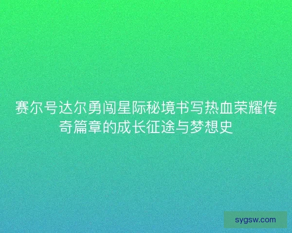 赛尔号达尔勇闯星际秘境书写热血荣耀传奇篇章的成长征途与梦想史