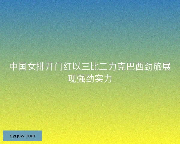中国女排开门红以三比二力克巴西劲旅展现强劲实力