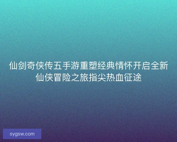 仙剑奇侠传五手游重塑经典情怀开启全新仙侠冒险之旅指尖热血征途