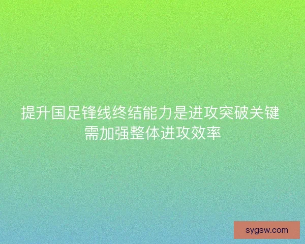 提升国足锋线终结能力是进攻突破关键 需加强整体进攻效率
