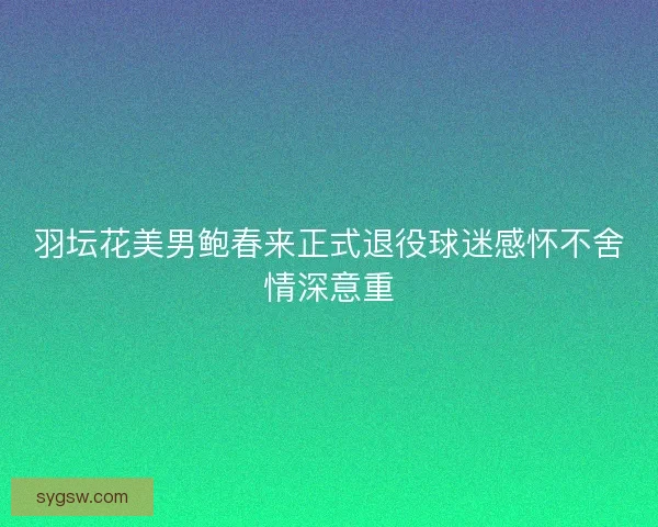 羽坛花美男鲍春来正式退役球迷感怀不舍情深意重