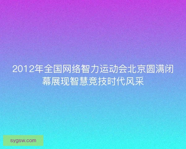 2012年全国网络智力运动会北京圆满闭幕展现智慧竞技时代风采