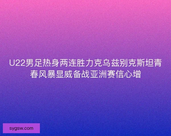U22男足热身两连胜力克乌兹别克斯坦青春风暴显威备战亚洲赛信心增