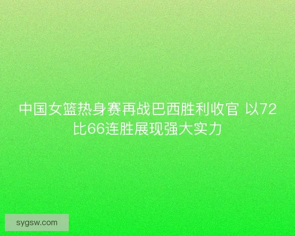 中国女篮热身赛再战巴西胜利收官 以72比66连胜展现强大实力