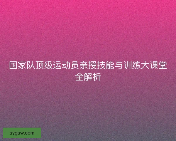 国家队顶级运动员亲授技能与训练大课堂全解析