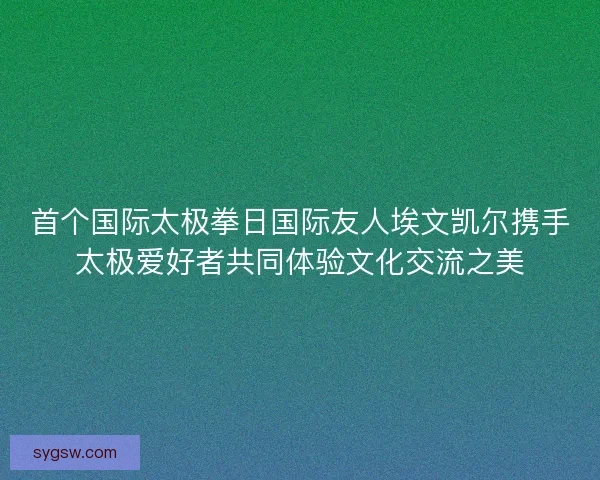 首个国际太极拳日国际友人埃文凯尔携手太极爱好者共同体验文化交流之美