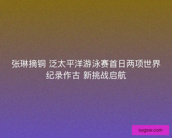 张琳摘铜 泛太平洋游泳赛首日两项世界纪录作古 新挑战启航 张琳摘铜 泛太平洋游泳赛首日两项世界纪录作古 新挑战启航