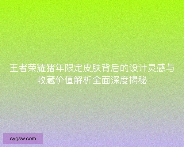 王者荣耀猪年限定皮肤背后的设计灵感与收藏价值解析全面深度揭秘 王者荣耀猪年限定皮肤背后的设计灵感与收藏价值解析全面深度揭秘