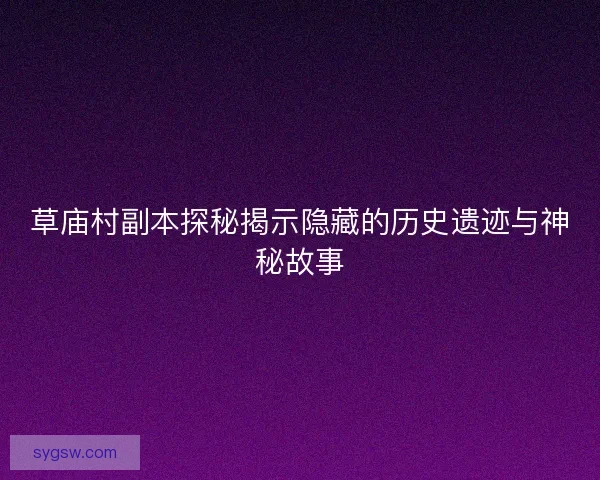 草庙村副本探秘揭示隐藏的历史遗迹与神秘故事 草庙村副本探秘揭示隐藏的历史遗迹与神秘故事