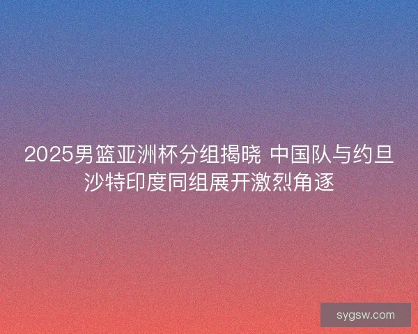 2025男篮亚洲杯分组揭晓 中国队与约旦沙特印度同组展开激烈角逐
