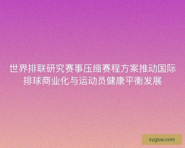 世界排联研究赛事压缩赛程方案推动国际排球商业化与运动员健康平衡发展 世界排联研究赛事压缩赛程方案推动国际排球商业化与运动员健康平衡发展