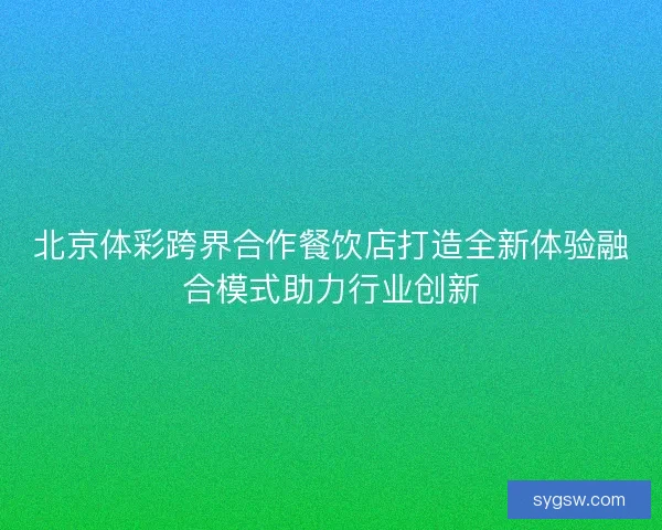 北京体彩跨界合作餐饮店打造全新体验融合模式助力行业创新 北京体彩跨界合作餐饮店打造全新体验融合模式助力行业创新