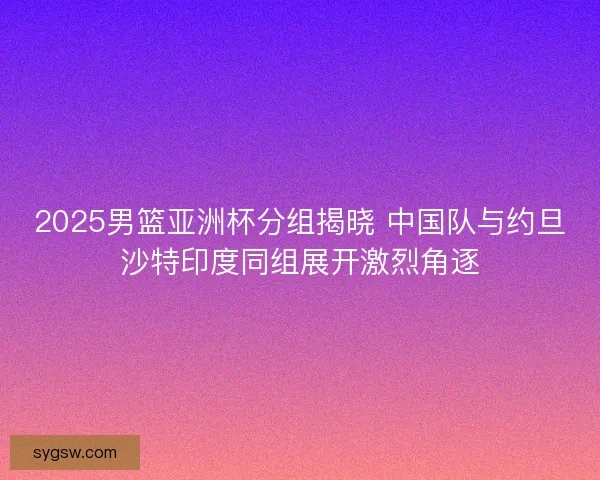 2025男篮亚洲杯分组揭晓 中国队与约旦沙特印度同组展开激烈角逐