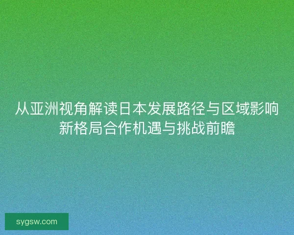 从亚洲视角解读日本发展路径与区域影响新格局合作机遇与挑战前瞻 从亚洲视角解读日本发展路径与区域影响新格局合作机遇与挑战前瞻