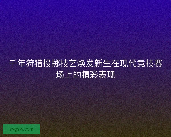 千年狩猎投掷技艺焕发新生在现代竞技赛场上的精彩表现