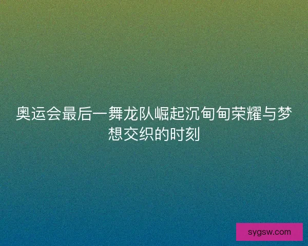 奥运会最后一舞龙队崛起沉甸甸荣耀与梦想交织的时刻 奥运会最后一舞龙队崛起沉甸甸荣耀与梦想交织的时刻
