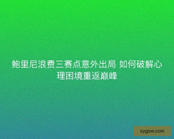 鲍里尼浪费三赛点意外出局 如何破解心理困境重返巅峰 鲍里尼浪费三赛点意外出局 如何破解心理困境重返巅峰
