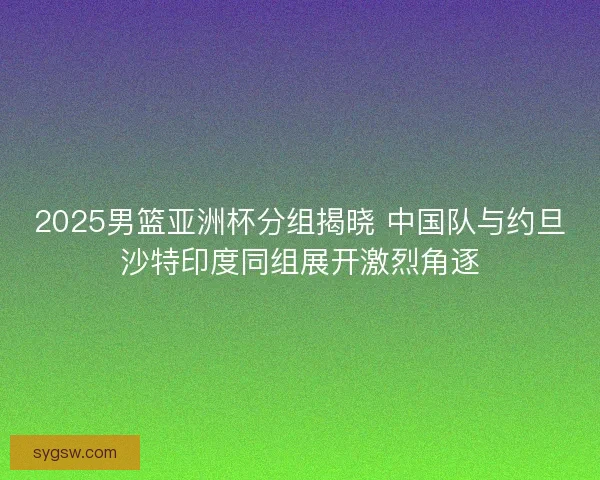 2025男篮亚洲杯分组揭晓 中国队与约旦沙特印度同组展开激烈角逐 2025男篮亚洲杯分组揭晓 中国队与约旦沙特印度同组展开激烈角逐