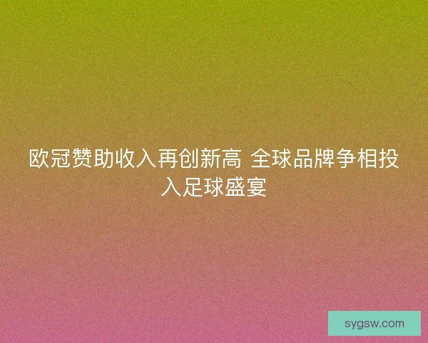 欧冠赞助收入再创新高 全球品牌争相投入足球盛宴