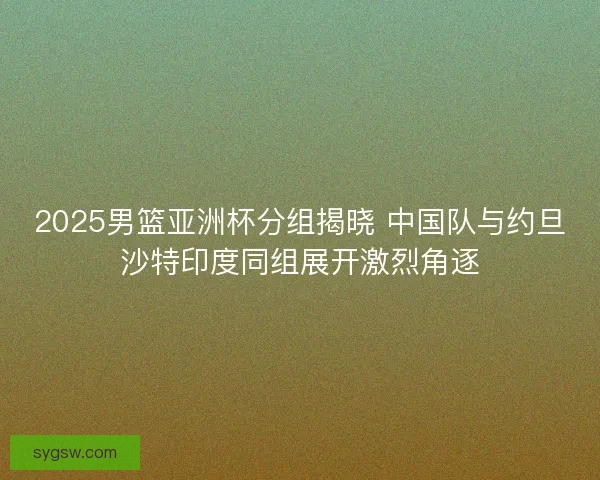 2025男篮亚洲杯分组揭晓 中国队与约旦沙特印度同组展开激烈角逐
