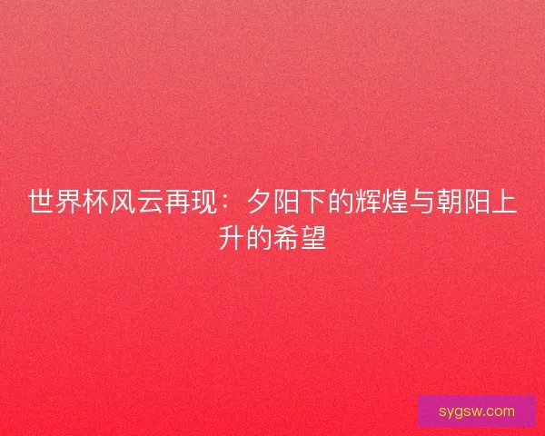 世界杯风云再现：夕阳下的辉煌与朝阳上升的希望