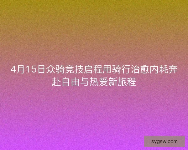 4月15日众骑竞技启程用骑行治愈内耗奔赴自由与热爱新旅程