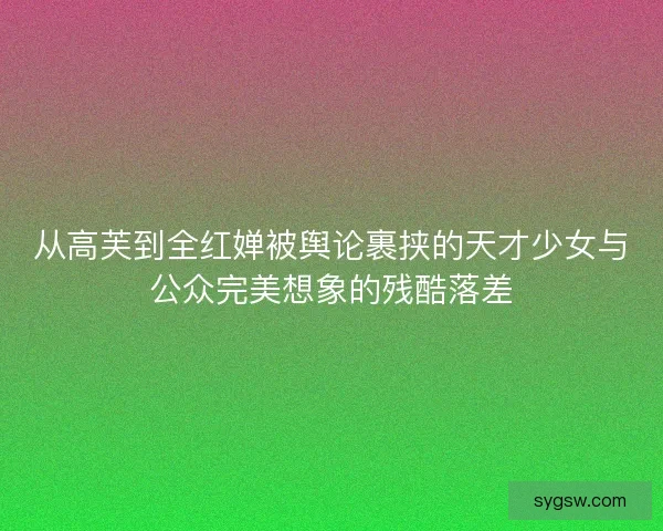 从高芙到全红婵被舆论裹挟的天才少女与公众完美想象的残酷落差 从高芙到全红婵被舆论裹挟的天才少女与公众完美想象的残酷落差