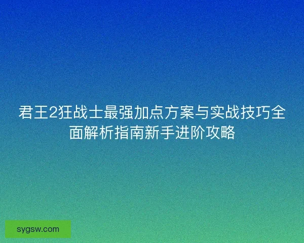 君王2狂战士最强加点方案与实战技巧全面解析指南新手进阶攻略 君王2狂战士最强加点方案与实战技巧全面解析指南新手进阶攻略