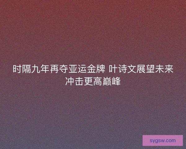 时隔九年再夺亚运金牌 叶诗文展望未来冲击更高巅峰 时隔九年再夺亚运金牌 叶诗文展望未来冲击更高巅峰